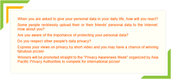 When you are asked to give your personal data in your daily life, how will you react? Some people recklessly upload their or their friends' personal data to the Internet. How about you? Are you aware of the importance of protecting your personal data? Do you respect other people's data privacy? Express your views on privacy by short video and you may have a chance of winning fabulous prizes! Winners will be promoted straight to the 'Privacy Awareness Week' organized by Asia Pacific Privacy Authorities to compete for international prizes!