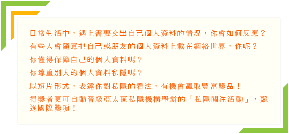 日常生活中，遇上需要交出自己個人資料的情況，你會如何反應?有些人會隨意把自己或朋友的個人資料上載在網絡世界，你呢?你懂得保障自己的個人資料嗎?你尊重別人的個人資料私隱嗎?以短片形式，表達你對私隱的看法，有機會嬴取豐富獎品!得獎者更可自動晉級亞太區私隱機構舉辦的「私隱關注活動」，競逐國際獎項!